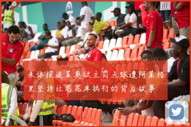 米体报道莱奥欲主罚点球遭阿莱格里坚持让恩昆库执行的背后故事