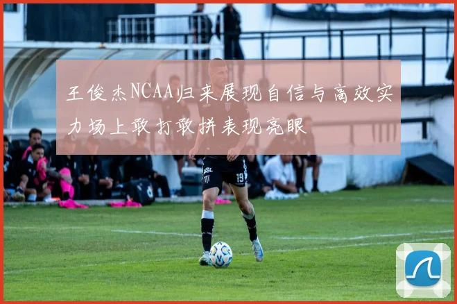 王俊杰NCAA归来展现自信与高效实力场上敢打敢拼表现亮眼