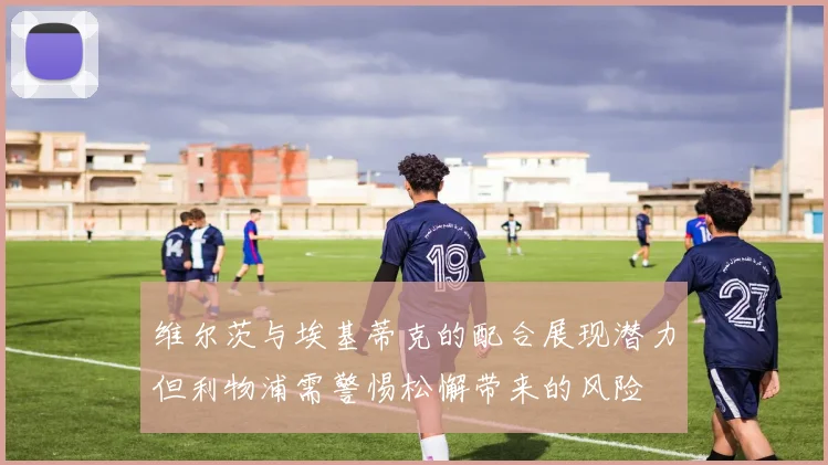 维尔茨与埃基蒂克的配合展现潜力但利物浦需警惕松懈带来的风险