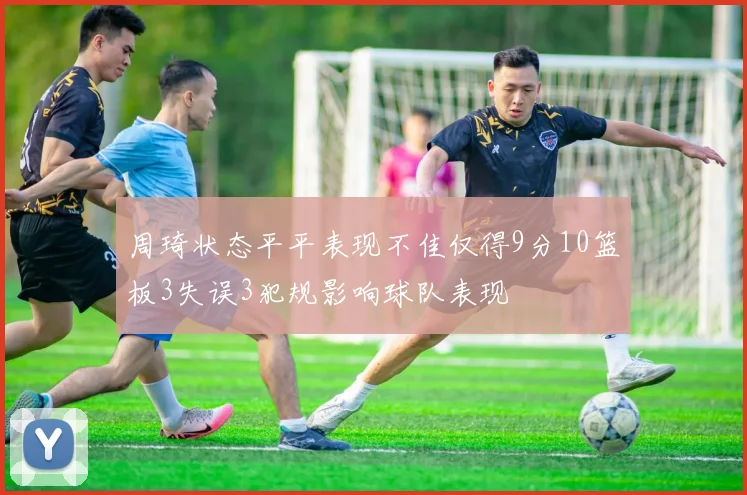 周琦状态平平表现不佳仅得9分10篮板3失误3犯规影响球队表现