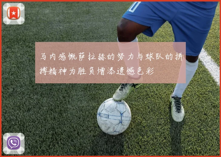 马内感慨萨拉赫的努力与球队的拼搏精神为胜负增添遗憾色彩