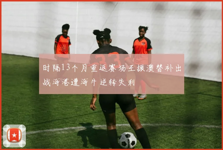 时隔13个月重返赛场王振澳替补出战海港遭海牛逆转失利