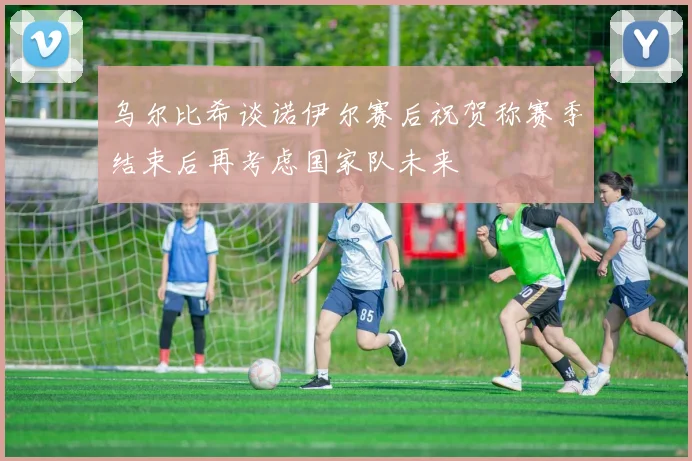 乌尔比希谈诺伊尔赛后祝贺称赛季结束后再考虑国家队未来