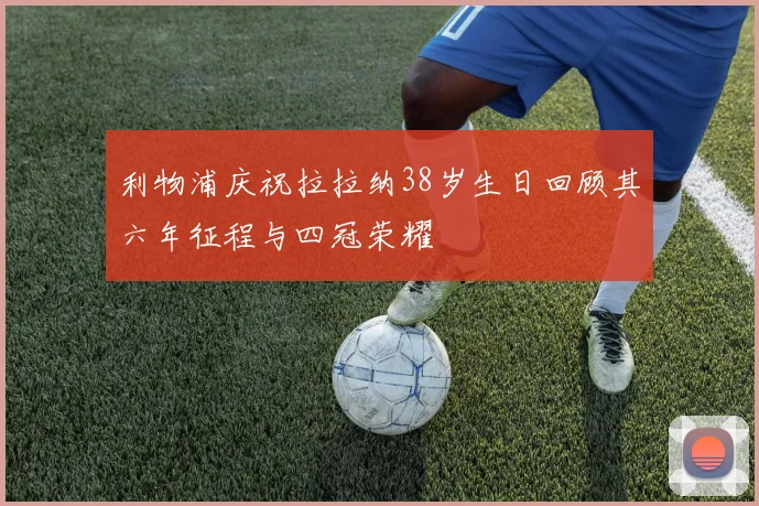 利物浦庆祝拉拉纳38岁生日回顾其六年征程与四冠荣耀