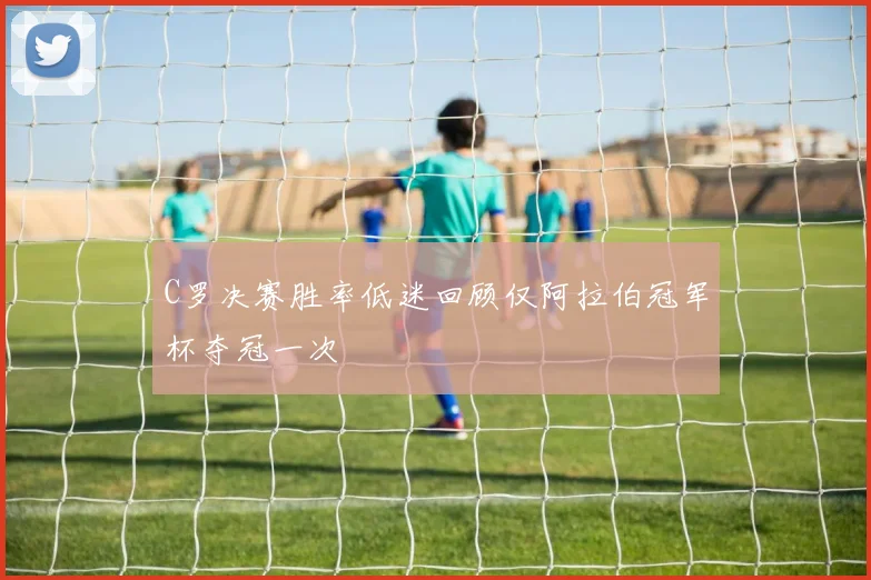C罗决赛胜率低迷回顾仅阿拉伯冠军杯夺冠一次