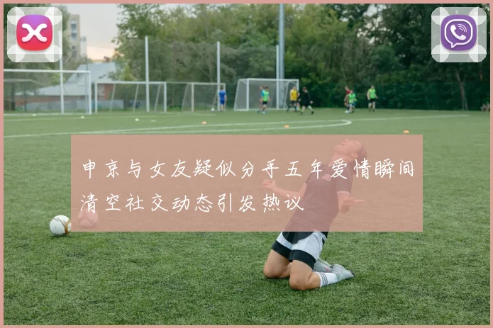 申京与女友疑似分手五年爱情瞬间清空社交动态引发热议