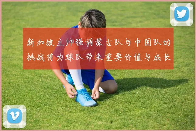 新加坡主帅强调蒙古队与中国队的挑战将为球队带来重要价值与成长机会
