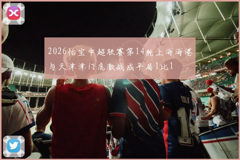 2026怡宝中超联赛第14轮上海海港与天津津门虎激战成平局1比1