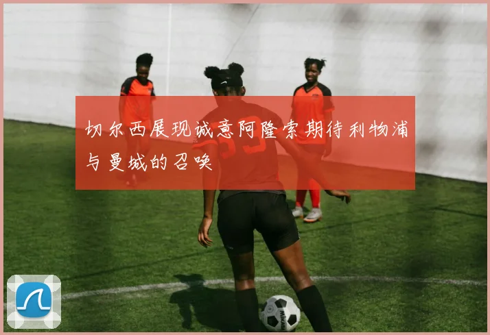 切尔西展现诚意阿隆索期待利物浦与曼城的召唤
