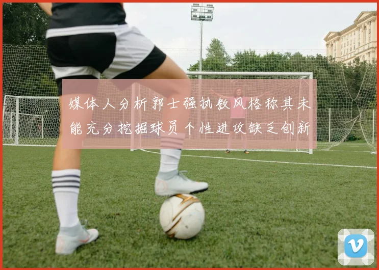 媒体人分析郭士强执教风格称其未能充分挖掘球员个性进攻缺乏创新性