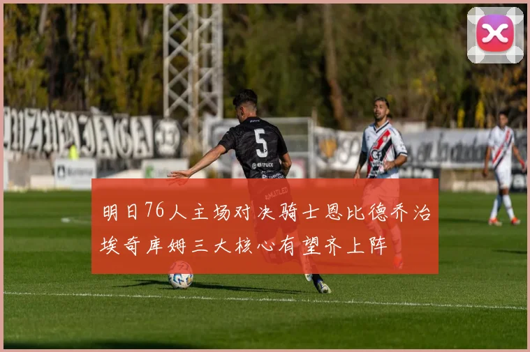 明日76人主场对决骑士恩比德乔治埃奇库姆三大核心有望齐上阵