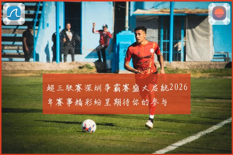 超三联赛深圳争霸赛盛大启航2026年赛事精彩纷呈期待你的参与