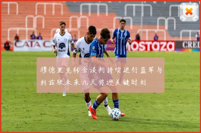 穆德里克转会谈判持续进行蓝军与利兹联未来几天将迎关键时刻